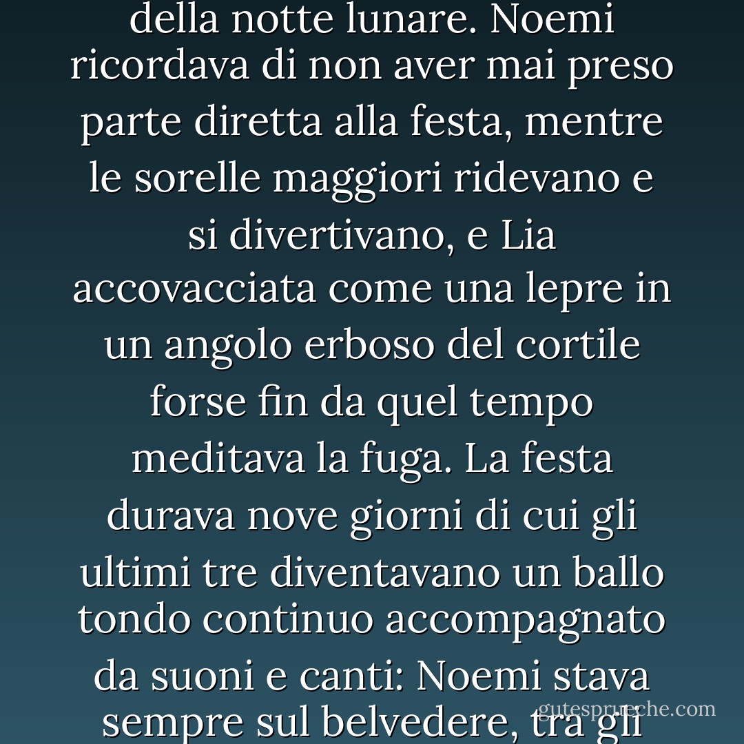 Eccola dunque col pensiero laggiù.<br />Le par d’essere ancora fanciulla, arrampicata sul belvedere del prete, in una sera di maggio. Una grande luna di rame sorge dal mare, e tutto il mondo pare d’oro e di perla. La fisarmonica riempie coi suoi gridi lamentosi il cortile illuminato da un fuoco d’alaterni il cui chiarore rossastro fa spiccare sul grigio del muro la figura svelta e bruna del suonatore, i visi violacei delle donne e dei ragazzi che ballano il ballo sardo. Le ombre si muovono fantastiche sull’erba calpestata e sui muri della chiesa; brillano i bottoni d’oro, i galloni argentei dei costumi, i tasti della fisarmonica: il resto si perde nella penombra perlacea della notte lunare. Noemi ricordava di non aver mai preso parte diretta alla festa, mentre le sorelle maggiori ridevano e si divertivano, e Lia accovacciata come una lepre in un angolo erboso del cortile forse fin da quel tempo meditava la fuga.<br />La festa durava nove giorni di cui gli ultimi tre diventavano un ballo tondo continuo accompagnato da suoni e canti: Noemi stava sempre sul belvedere, tra gli avanzi del banchetto; intorno a lei scintillavano le bottiglie vuote, i piatti rotti, qualche mela d’un verde ghiacciato, un vassoio e un cucchiaino dimenticati; anche le stelle oscillavano sopra il cortile come scosse dal ritmo della danza. No, ella non ballava, non rideva, ma le bastava veder la gente a divertirsi perché sperava di poter anche lei prender parte alla festa della vita.<br />Ma gli anni eran passati e la festa della vita s’era svolta lontana dal paesetto, e per poterne prender parte sua sorella Lia era fuggita di casa…<br />Lei, Noemi, era rimasta sul balcone cadente della vecchia dimora come un tempo sul belvedere del prete. - Grazia Deledda