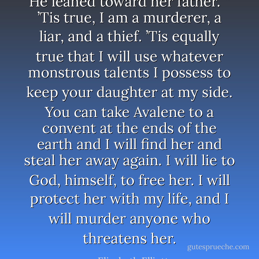He leaned toward her father. “ ’Tis true, I am a murderer, a liar, and a thief. ’Tis equally true that I will use whatever monstrous talents I possess to keep your daughter at my side. You can take Avalene to a convent at the ends of the earth and I will find her and steal her away again. I will lie to God, himself, to free her. I will protect her with my life, and I will murder anyone who threatens her. - Elizabeth Elliott