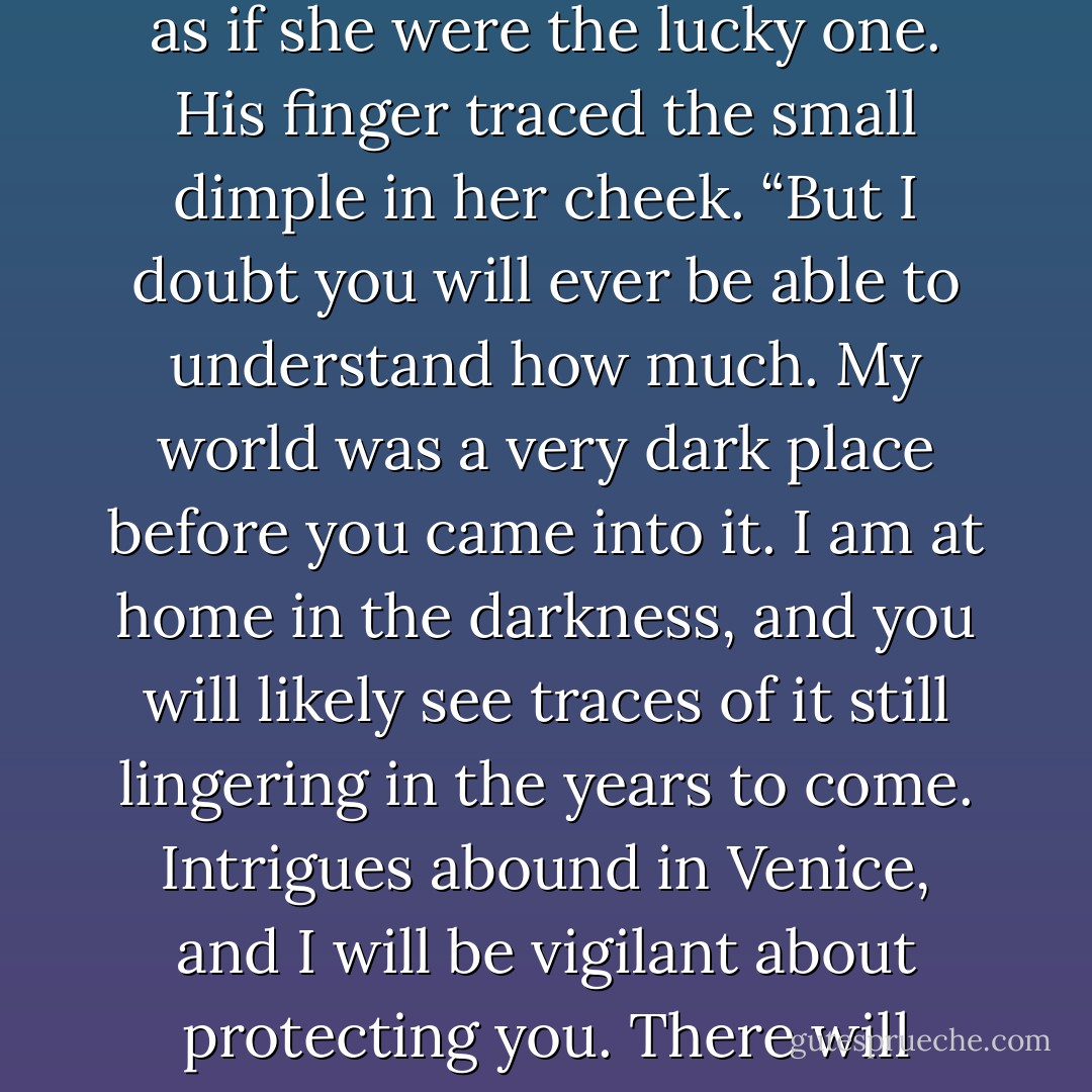 Her smile turned to one of joy and something he could not quite define. “You really do love me.”<br />“I do.” He couldn’t help but smile back at her, at the note of wonder in her voice as if she were the lucky one. His finger traced the small dimple in her cheek. “But I doubt you will ever be able to understand how much. My world was a very dark place before you came into it. I am at home in the darkness, and you will likely see traces of it still lingering in the years to come. Intrigues abound in Venice, and I will be vigilant about protecting you. There will likely be times when you see a side of me that is … unpleasant, although hopefully not as unpleasant as the day we encountered the mercenaries. - Elizabeth Elliott