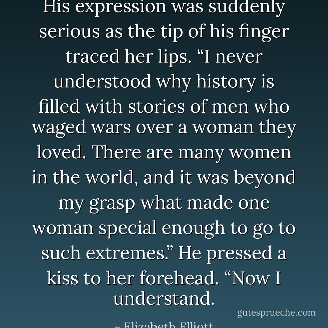 His expression was suddenly serious as the tip of his finger traced her lips. “I never understood why history is filled with stories of men who waged wars over a woman they loved. There are many women in the world, and it was beyond my grasp what made one woman special enough to go to such extremes.” He pressed a kiss to her forehead. “Now I understand. - Elizabeth Elliott
