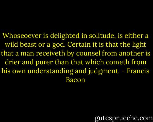 Whoseoever is delighted in solitude, is either a wild beast or a god. Certain it is that the light that a man receiveth by counsel from another is drier and purer than that which cometh from his own understanding and judgment. - Francis Bacon
