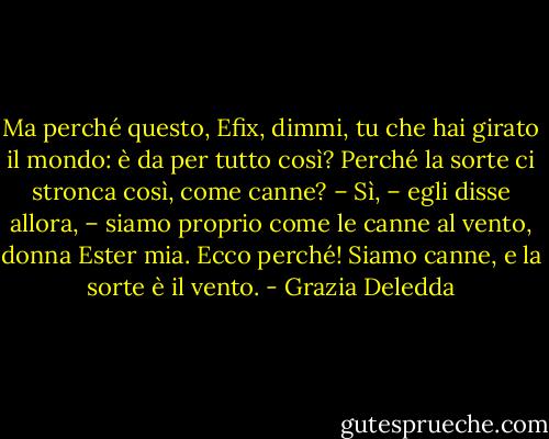 Ma perché questo, Efix, dimmi, tu che hai girato il mondo: è da per tutto così? Perché la sorte ci stronca così, come canne?<br />– Sì, – egli disse allora, – siamo proprio come le canne al vento, donna Ester mia. Ecco perché! Siamo canne, e la sorte è il vento. - Grazia Deledda