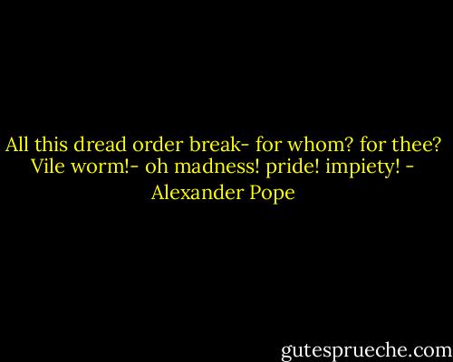 All this dread order break- for whom? for thee?<br />Vile worm!- oh madness! pride! impiety! - Alexander Pope