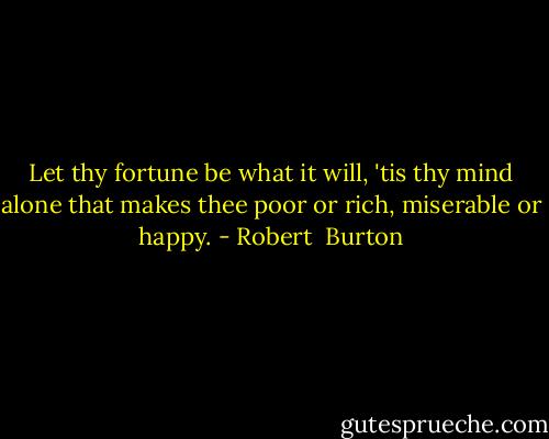 Let thy fortune be what it will, 'tis thy mind alone that makes thee poor or rich, miserable or happy. - Robert  Burton