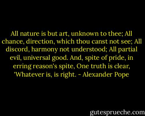 All nature is but art, unknown to thee;<br />All chance, direction, which thou canst not see;<br />All discord, harmony not understood;<br />All partial evil, universal good.<br />And, spite of pride, in erring reason's spite,<br />One truth is clear, 'Whatever is, is right. - Alexander Pope