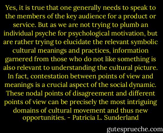 Yes, it is true that one generally needs to speak to the members of the key audience for a product or service. But as we are not trying to plumb an individual psyche for psychological motivation, but are rather trying to elucidate the relevant symbolic cultural meanings and practices, information garnered from those who do not like something is also relevant to understanding the cultural picture. In fact, contestation between points of view and meanings is a crucial aspect of the social dynamic. These nodal points of disagreement and different points of view can be precisely the most intriguing domains of cultural movement and thus new opportunities. - Patricia L. Sunderland