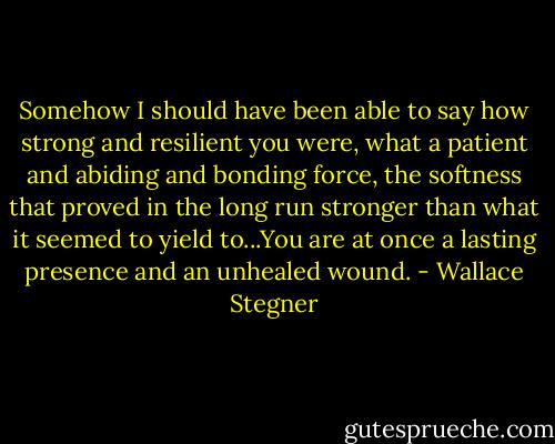 Somehow I should have been able to say how strong and resilient you were, what a patient and abiding and bonding force, the softness that proved in the long run stronger than what it seemed to yield to...You are at once a lasting presence and an unhealed wound. - Wallace Stegner