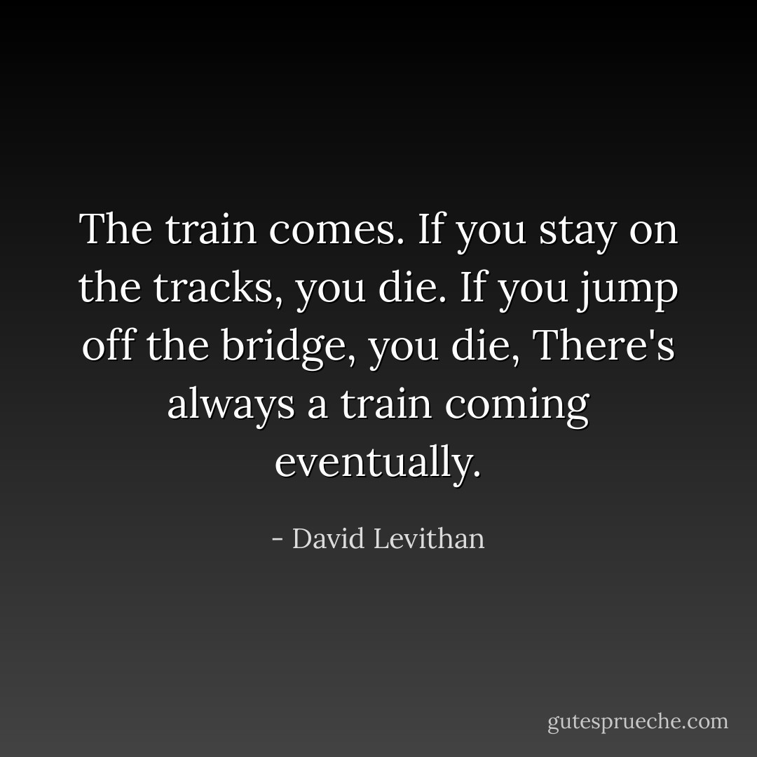 The train comes. If you stay on the tracks, you die. If you jump off the bridge, you die,<br />There's always a train coming eventually. - David Levithan