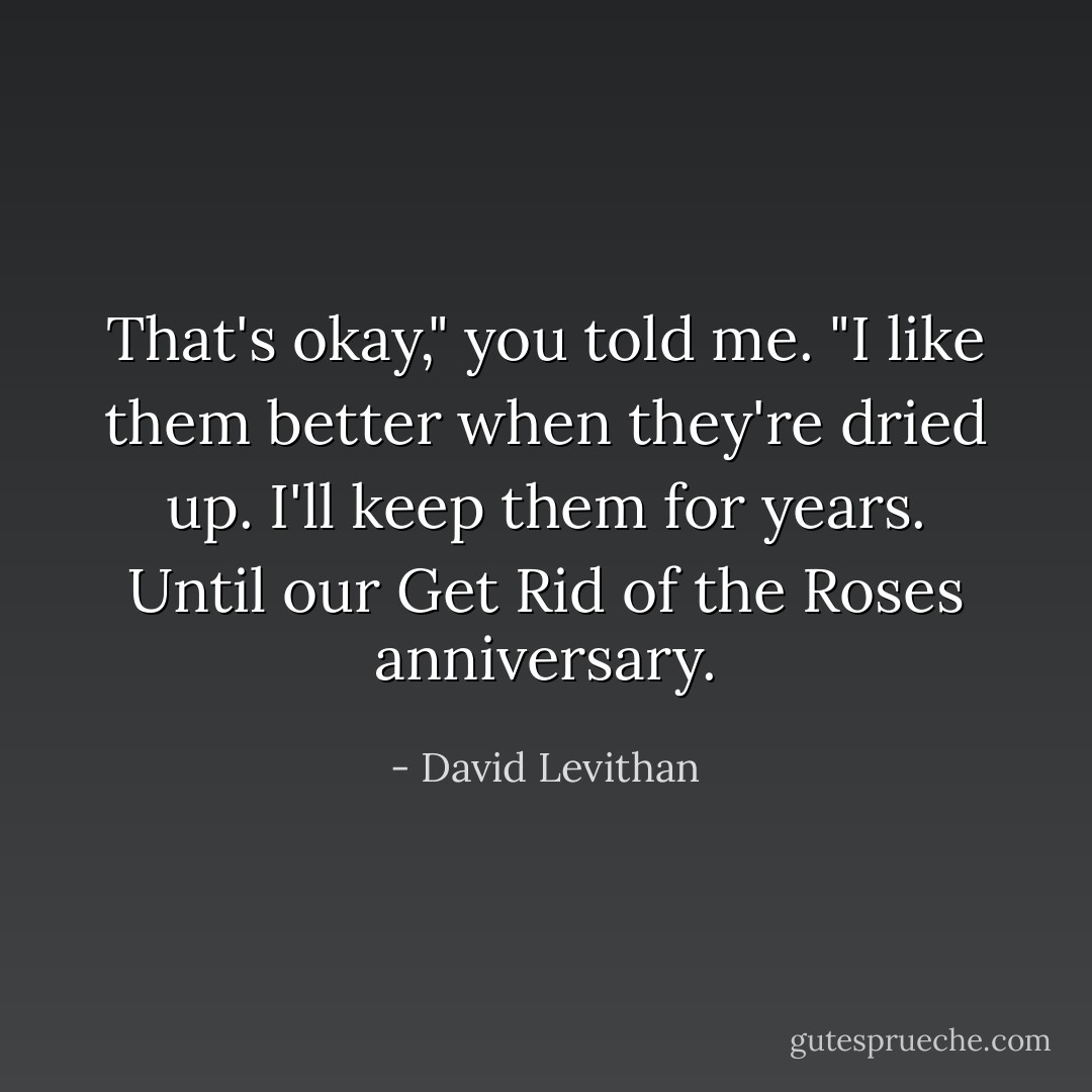 That's okay," you told me. "I like them better when they're dried up. I'll keep them for years. Until our Get Rid of the Roses anniversary. - David Levithan