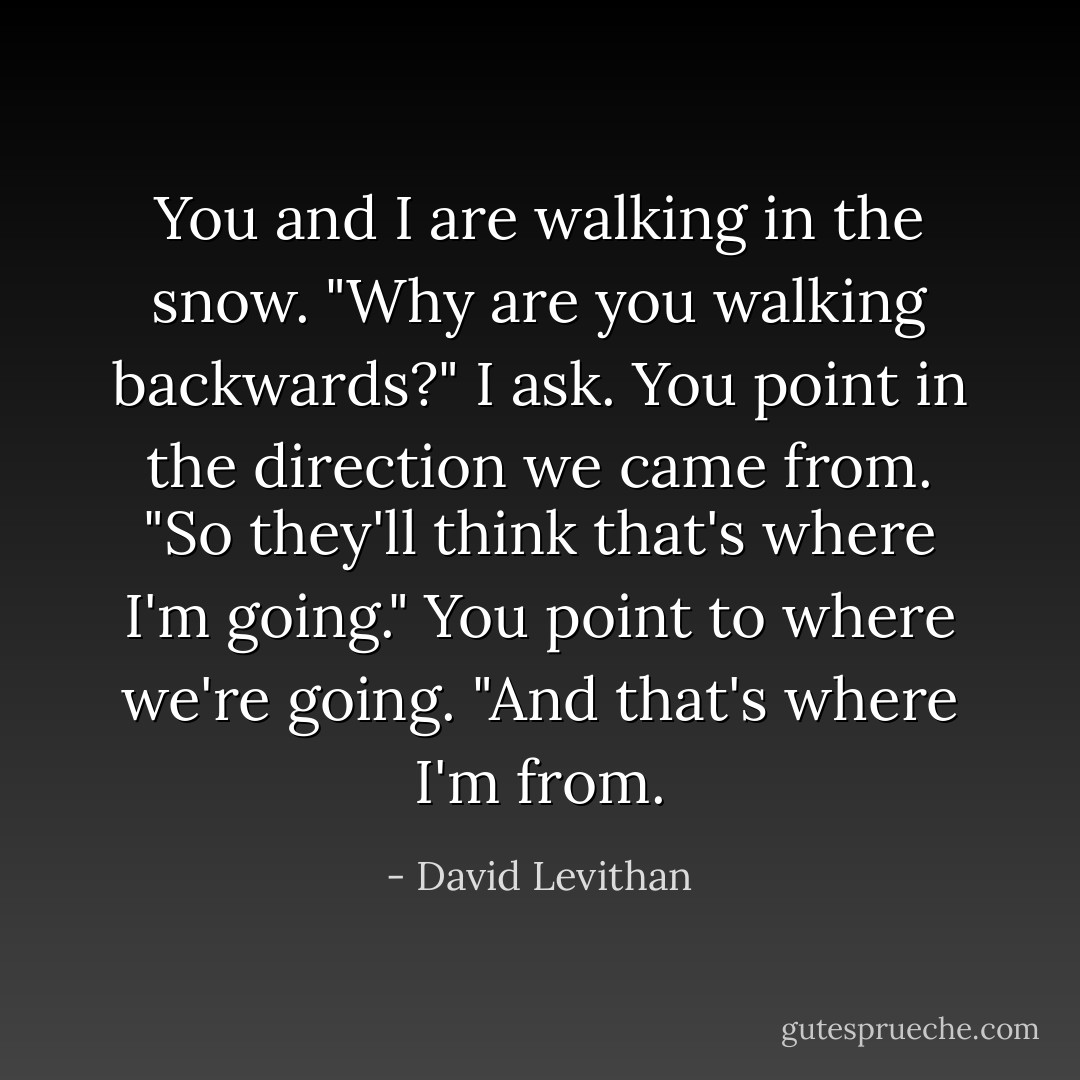 You and I are walking in the snow. "Why are you walking backwards?" I ask. You point in the direction we came from. "So they'll think that's where I'm going." You point to where we're going. "And that's where I'm from. - David Levithan