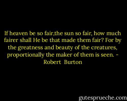 If heaven be so fair,the sun so fair, how much fairer shall He be that made them fair? For by the greatness and beauty of the creatures, proportionally the maker of them is seen. - Robert  Burton