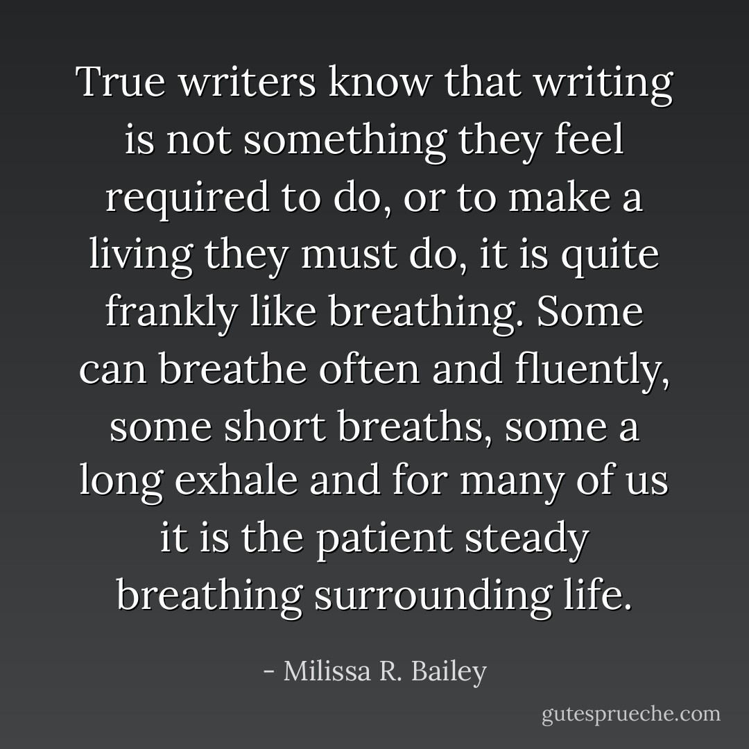 True writers know that writing is not something they feel required to do,<br />or to make a living they must do, it is quite frankly like breathing. Some<br />can breathe often and fluently, some short breaths, some a long exhale<br />and for many of us it is the patient steady breathing surrounding life. - Milissa R. Bailey