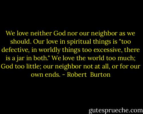 We love neither God nor our neighbor as we should. Our love in spiritual things is "too defective, in worldly things too excessive, there is a jar in both." We love the world too much; God too little; our neighbor not at all, or for our own ends. - Robert  Burton