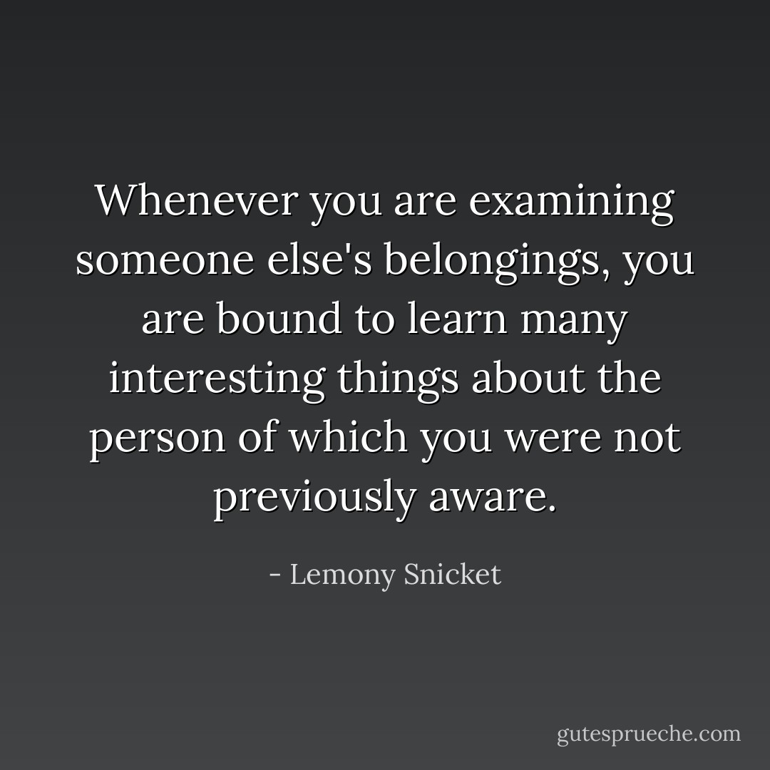 Whenever you are examining someone else's belongings, you are bound to learn many interesting things about the person of which you were not previously aware. - Lemony Snicket