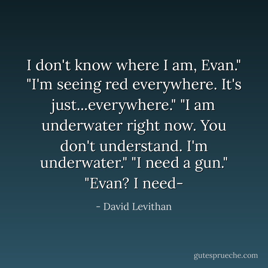 I don't know where I am, Evan."<br />"I'm seeing red everywhere. It's just...everywhere."<br />"I am underwater right now. You don't understand. I'm underwater."<br />"I need a gun."<br />"Evan? I need- - David Levithan