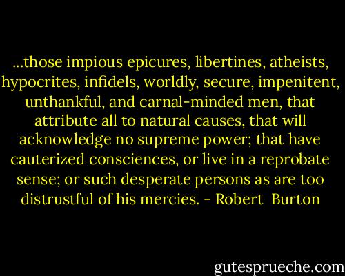 ...those impious epicures, libertines, atheists, hypocrites, infidels, worldly, secure, impenitent, unthankful, and carnal-minded men, that attribute all to natural causes, that will acknowledge no supreme power; that have cauterized consciences, or live in a reprobate sense; or such desperate persons as are too distrustful of his mercies. - Robert  Burton