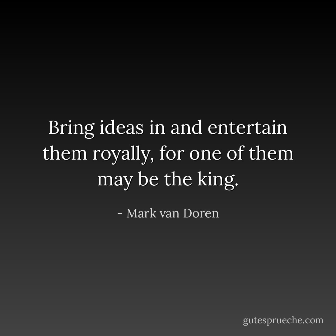 Bring ideas in and entertain them royally, for one of them may be the king. - Mark van Doren