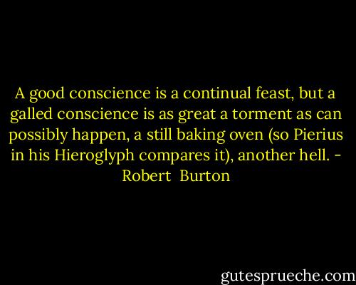 A good conscience is a continual feast, but a galled conscience is as great a torment as can possibly happen, a still baking oven (so Pierius in his Hieroglyph compares it), another hell. - Robert  Burton