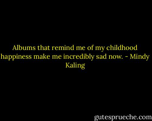 Albums that remind me of my childhood happiness make me incredibly sad now. - Mindy Kaling