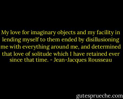 My love for imaginary objects and my facility in lending myself to them ended by disillusioning me with everything around me, and determined that love of solitude which I have retained ever since that time. - Jean-Jacques Rousseau