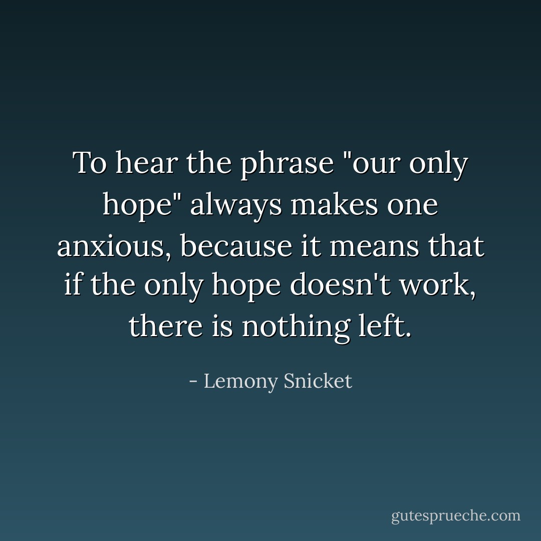To hear the phrase "our only hope" always makes one anxious, because it means that if the only hope doesn't work, there is nothing left. - Lemony Snicket