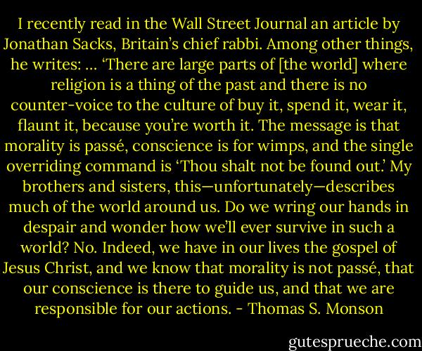 I recently read in the Wall Street Journal an article by Jonathan Sacks, Britain’s chief rabbi. Among other things, he writes: … ‘There are large parts of [the world] where religion is a thing of the past and there is no counter-voice to the culture of buy it, spend it, wear it, flaunt it, because you’re worth it. The message is that morality is passé, conscience is for wimps, and the single overriding command is ‘Thou shalt not be found out.’ My brothers and sisters, this—unfortunately—describes much of the world around us. Do we wring our hands in despair and wonder how we’ll ever survive in such a world? No. Indeed, we have in our lives the gospel of Jesus Christ, and we know that morality is not passé, that our conscience is there to guide us, and that we are responsible for our actions. - Thomas S. Monson