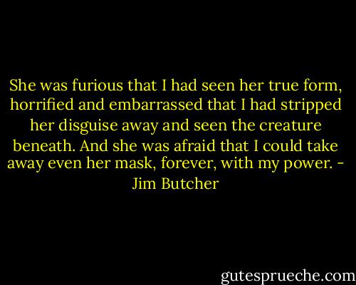 She was furious that I had seen her true form, horrified and embarrassed that I had stripped her disguise away and seen the creature beneath. And she was afraid that I could take away even her mask, forever, with my power. - Jim Butcher