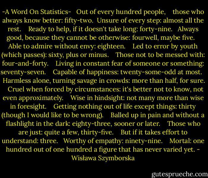 -A Word On Statistics-<br /><br /><br />Out of every hundred people, <br /> <br />those who always know better:<br />fifty-two.<br /><br />Unsure of every step:<br />almost all the rest. <br /> <br />Ready to help,<br />if it doesn't take long:<br />forty-nine. <br /><br />Always good,<br />because they cannot be otherwise:<br />fourwell, maybe five. <br /> <br />Able to admire without envy:<br />eighteen. <br /> <br />Led to error<br />by youth (which passes):<br />sixty, plus or minus. <br /> <br />Those not to be messed with:<br />four-and-forty. <br /> <br />Living in constant fear<br />of someone or something:<br />seventy-seven. <br /> <br />Capable of happiness:<br />twenty-some-odd at most. <br /> <br />Harmless alone,<br />turning savage in crowds:<br />more than half, for sure. <br /> <br />Cruel<br />when forced by circumstances:<br />it's better not to know,<br />not even approximately. <br /> <br />Wise in hindsight:<br />not many more<br />than wise in foresight. <br /> <br />Getting nothing out of life except things:<br />thirty<br />(though I would like to be wrong). <br /> <br />Balled up in pain<br />and without a flashlight in the dark:<br />eighty-three, sooner or later. <br /> <br />Those who are just:<br />quite a few, thirty-five. <br /> <br />But if it takes effort to understand:<br />three. <br /><br />Worthy of empathy:<br />ninety-nine. <br /> <br />Mortal:<br />one hundred out of one hundred<br />a figure that has never varied yet. - Wisława Szymborska