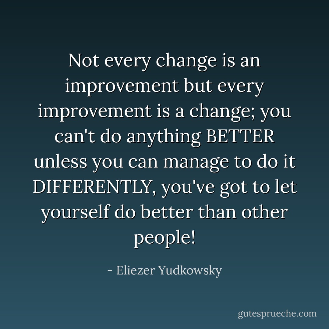 Not every change is an improvement but every improvement is a change; you can't do anything BETTER unless you can manage to do it DIFFERENTLY, you've got to let yourself do better than other people! - Eliezer Yudkowsky