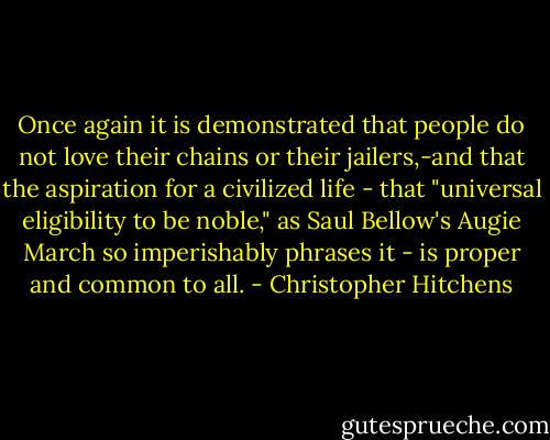 Once again it is demonstrated that people do not love their chains or their jailers,-and that the aspiration for a civilized life - that "universal eligibility to be noble," as Saul Bellow's Augie March so imperishably phrases it - is proper and common to all. - Christopher Hitchens