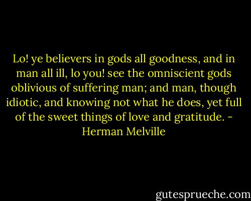 Lo! ye believers in gods all goodness, and in man all ill, lo you! see the omniscient gods oblivious of suffering man; and man, though idiotic, and knowing not what he does, yet full of the sweet things of love and gratitude. - Herman Melville