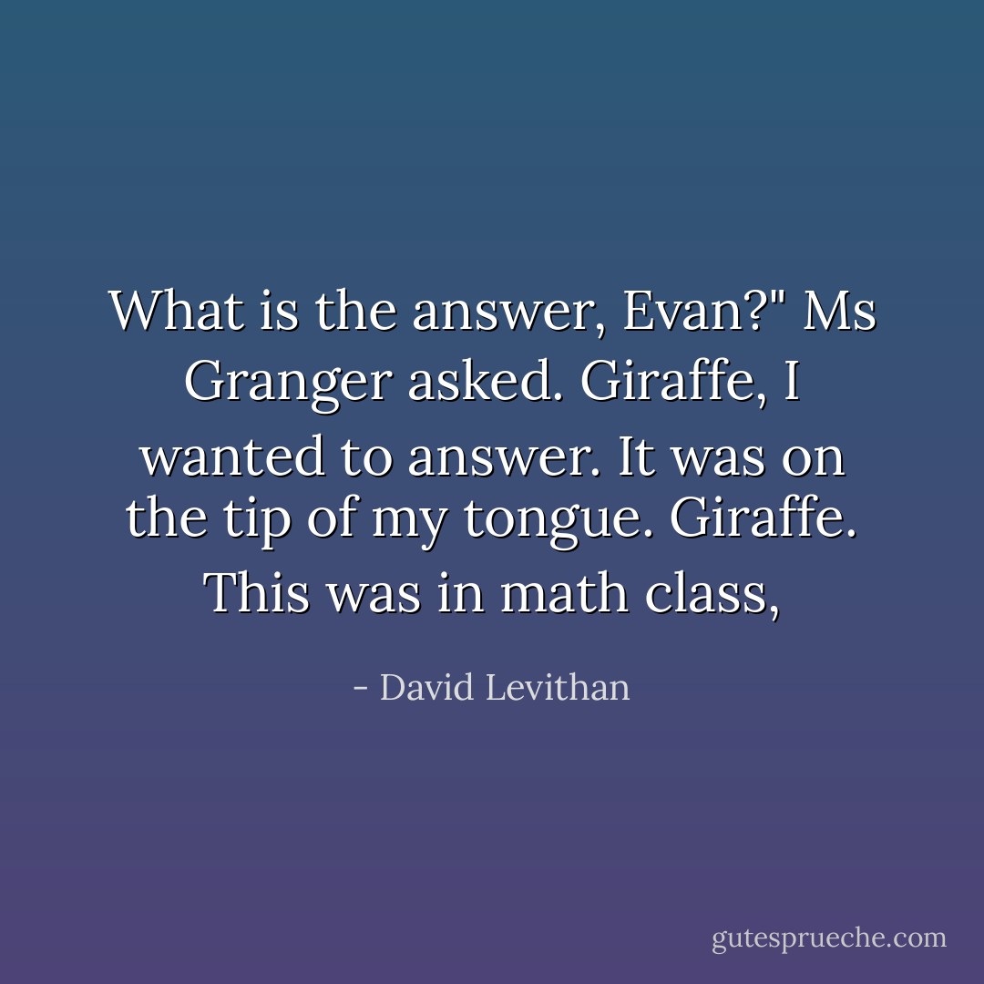 What is the answer, Evan?" Ms Granger asked.<br />Giraffe, I wanted to answer. It was on the tip of my tongue. Giraffe.<br />This was in math class, - David Levithan