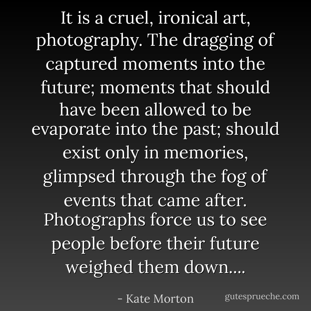 It is a cruel, ironical art, photography. The dragging of captured moments into the future; moments that should have been allowed to be evaporate into the past; should exist only in memories, glimpsed through the fog of events that came after. Photographs force us to see people before their future weighed them down.... - Kate Morton