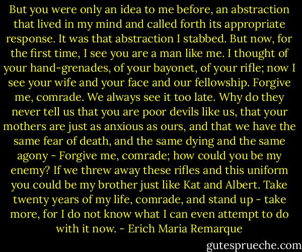 But you were only an idea to me before, an abstraction that lived in my mind and called forth its appropriate response. It was that abstraction I stabbed. But now, for the first time, I see you are a man like me. I thought of your hand-grenades, of your bayonet, of your rifle; now I see your wife and your face and our fellowship. Forgive me, comrade. We always see it too late. Why do they never tell us that you are poor devils like us, that your mothers are just as anxious as ours, and that we have the same fear of death, and the same dying and the same agony - Forgive me, comrade; how could you be my enemy? If we threw away these rifles and this uniform you could be my brother just like Kat and Albert. Take twenty years of my life, comrade, and stand up - take more, for I do not know what I can even attempt to do with it now. - Erich Maria Remarque