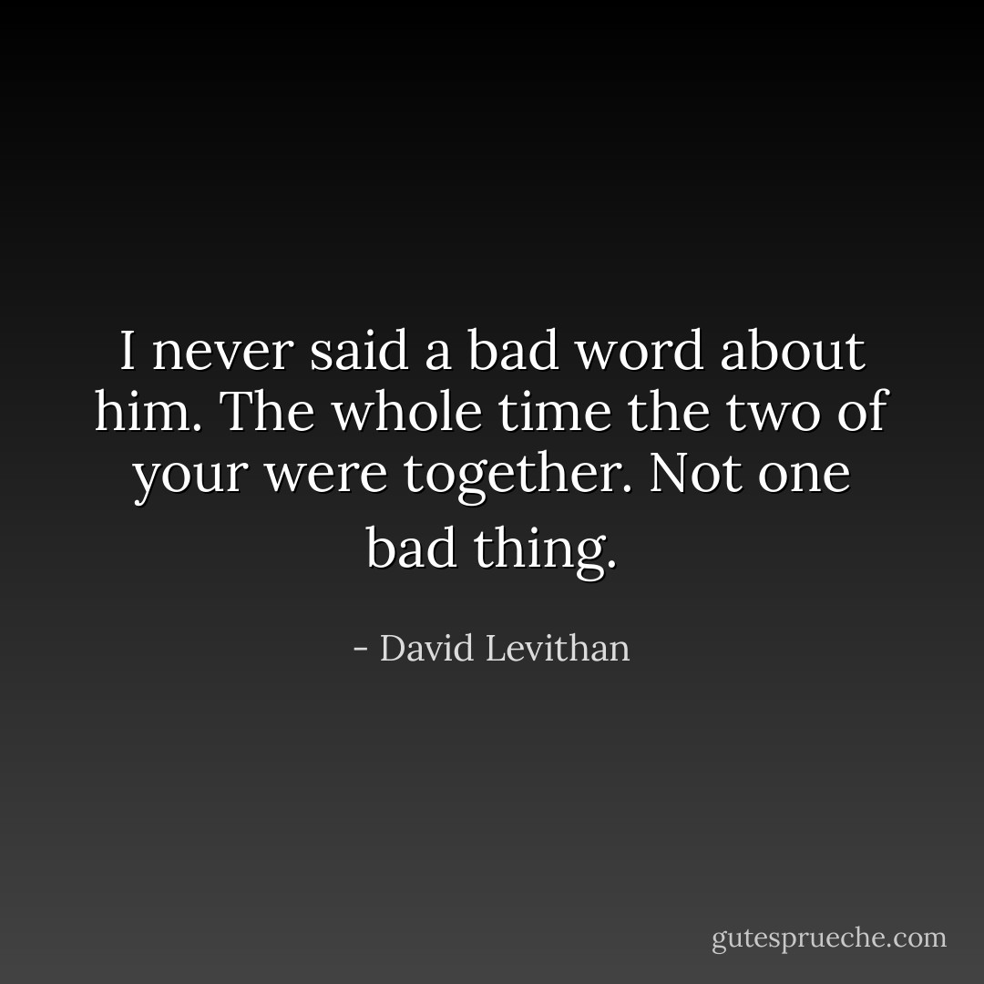 I never said a bad word about him. The whole time the two of your were together. Not one bad thing. - David Levithan