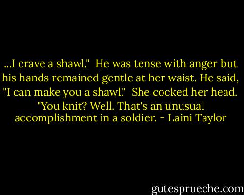 ...I crave a shawl."<br /><br />He was tense with anger but his hands remained gentle at her waist. He said, "I can make you a shawl."<br /><br />She cocked her head. "You knit? Well. That's an unusual accomplishment in a soldier. - Laini Taylor