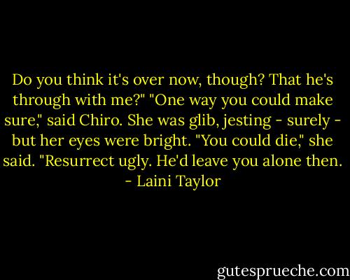 Do you think it's over now, though? That he's through with me?"<br />"One way you could make sure," said Chiro. She was glib, jesting - surely - but her eyes were bright. "You could die," she said. "Resurrect ugly. He'd leave you alone then. - Laini Taylor