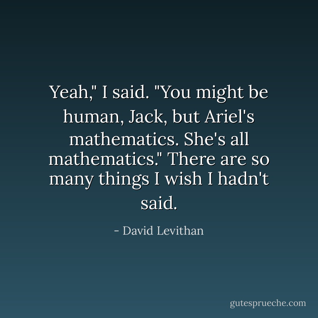 Yeah," I said. "You might be human, Jack, but Ariel's mathematics. She's all mathematics."<br />There are so many things I wish I hadn't said. - David Levithan