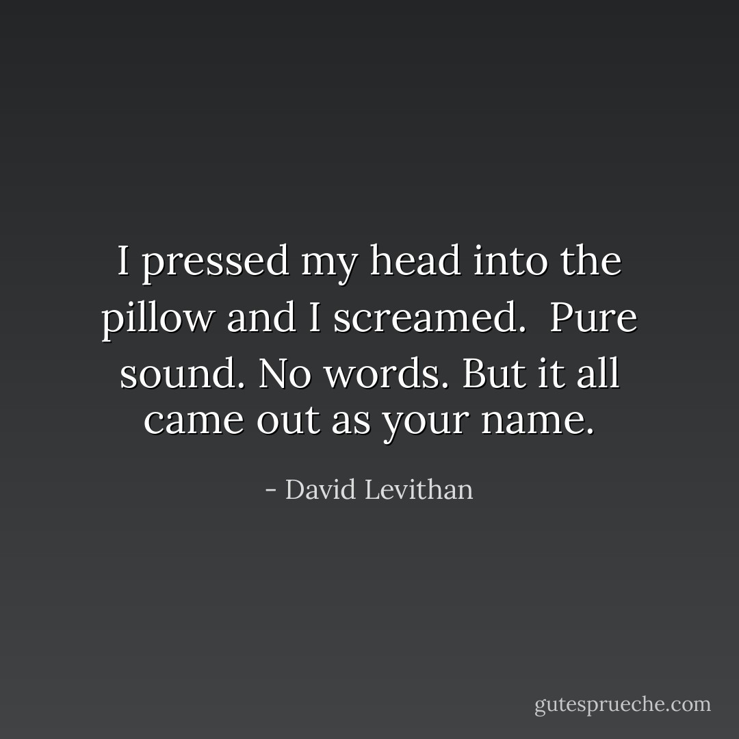 I pressed my head into the pillow and I screamed. <br />Pure sound. No words. But it all came out as your name. - David Levithan