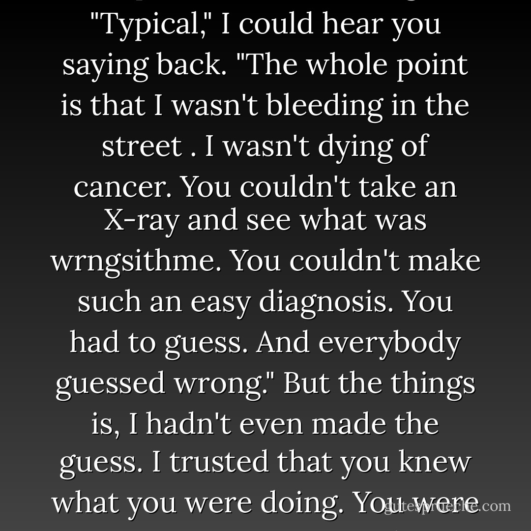 If she'd been bleeding in the street, you would've run to get help. It's the same thing!"<br />"Typical," I could hear you saying back. "The whole point is that I wasn't bleeding in the street . I wasn't dying of cancer. You couldn't take an X-ray and see what was wrngsithme. You couldn't make such an easy diagnosis. You had to guess. And everybody guessed wrong."<br />But the things is, I hadn't even made the guess. I trusted that you knew what you were doing.<br />You were very convincing.<br />And I destroyed you. - David Levithan