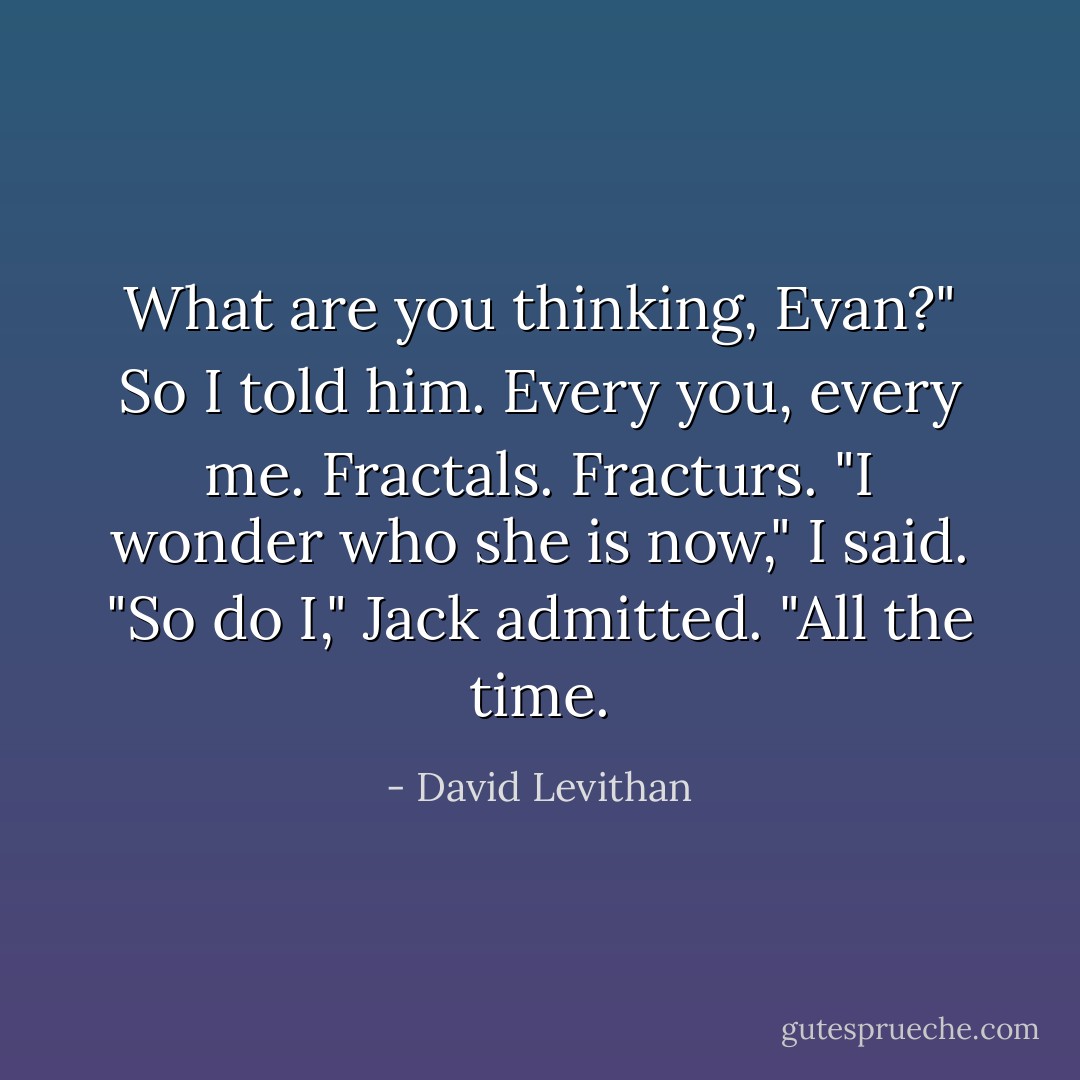 What are you thinking, Evan?"<br />So I told him.<br />Every you, every me. Fractals. Fracturs.<br />"I wonder who she is now," I said.<br />"So do I," Jack admitted. "All the time. - David Levithan