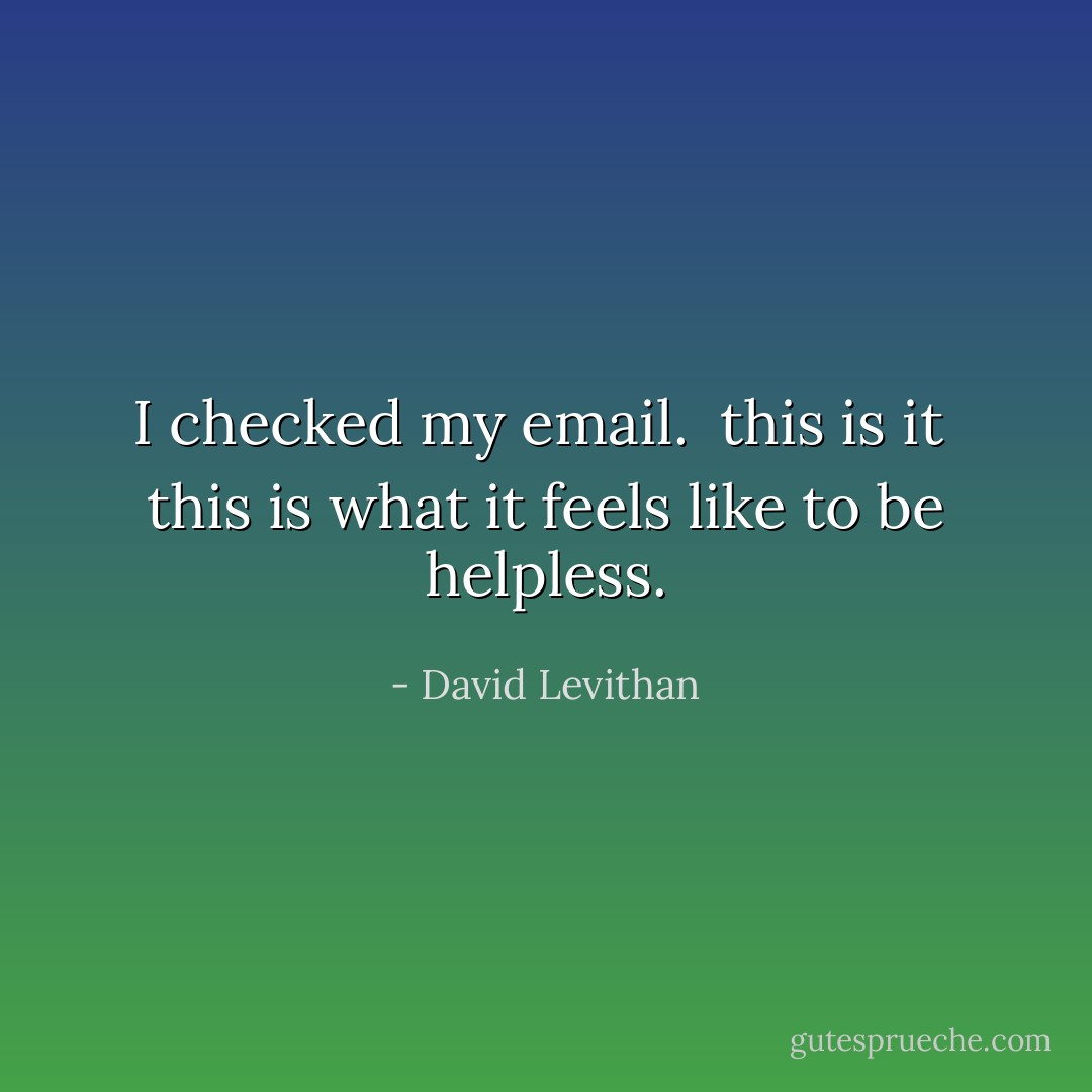 I checked my email.<br /><br />this is it <br />this is what it feels like to be helpless. - David Levithan