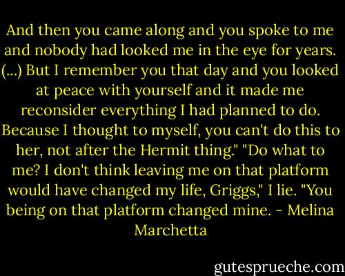 And then you came along and you spoke to me and nobody had looked me in the eye for years. (...) But I remember you that day and you looked at peace with yourself and it made me reconsider everything I had planned to do. Because I thought to myself, you can't do this to her, not after the Hermit thing."<br />"Do what to me? I don't think leaving me on that platform would have changed my life, Griggs," I lie.<br />"You being on that platform changed mine. - Melina Marchetta