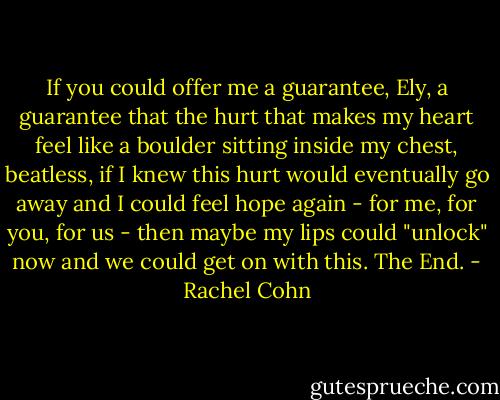 If you could offer me a guarantee, Ely, a guarantee that the hurt that makes my heart feel like a boulder sitting inside my chest, beatless, if I knew this hurt would eventually go away and I could feel hope again - for me, for you, for us - then maybe my lips could "unlock" now and we could get on with this. The End. - Rachel Cohn