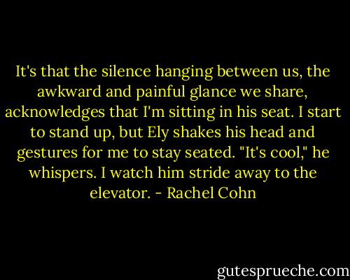 It's that the silence hanging between us, the awkward and painful glance we share, acknowledges that I'm sitting in his seat. I start to stand up, but Ely shakes his head and gestures for me to stay seated. "It's cool," he whispers. I watch him stride away to the elevator. - Rachel Cohn