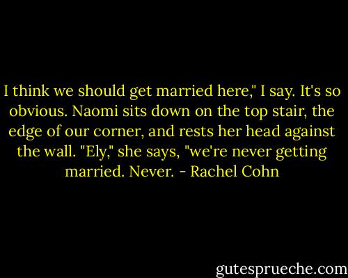 I think we should get married here," I say. It's so obvious. Naomi sits down on the top stair, the edge of our corner, and rests her head against the wall. "Ely," she says, "we're never getting married. Never. - Rachel Cohn