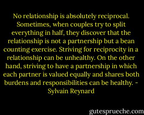 No relationship is absolutely reciprocal. Sometimes, when couples try to split everything in half, they discover that the relationship is not a partnership but a bean counting exercise. Striving for reciprocity in a relationship can be unhealthy. On the other hand, striving to have a partnership in which each partner is valued equally and shares both burdens and responsibilities can be healthy. - Sylvain Reynard