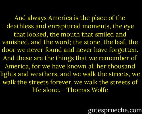 And always America is the place of the deathless and enraptured moments, the eye that looked, the mouth that smiled and vanished, and the word; the stone, the leaf, the door we never found and never have forgotten. And these are the things that we remember of America, for we have known all her thousand lights and weathers, and we walk the streets, we walk the streets forever, we walk the streets of life alone. - Thomas Wolfe