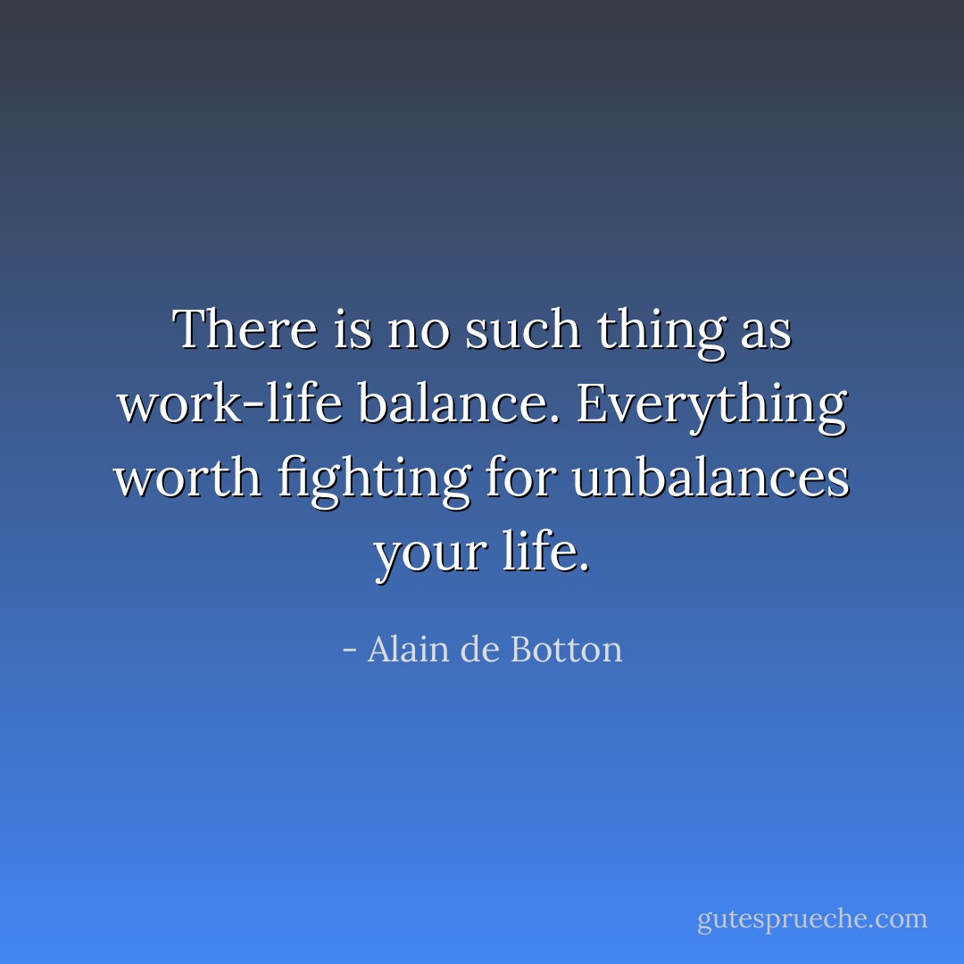There is no such thing as work-life balance. Everything worth fighting for unbalances your life. - Alain de Botton