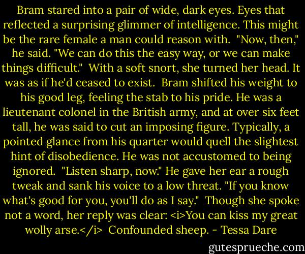Bram stared into a pair of wide, dark eyes. Eyes that reflected a surprising glimmer of intelligence. This might be the rare female a man could reason with.<br /><br />"Now, then," he said. "We can do this the easy way, or we can make things difficult."<br /><br />With a soft snort, she turned her head. It was as if he'd ceased to exist.<br /><br />Bram shifted his weight to his good leg, feeling the stab to his pride. He was a lieutenant colonel in the British army, and at over six feet tall, he was said to cut an imposing figure. Typically, a pointed glance from his quarter would quell the slightest hint of disobedience. He was not accustomed to being ignored.<br /><br />"Listen sharp, now." He gave her ear a rough tweak and sank his voice to a low threat. "If you know what's good for you, you'll do as I say."<br /><br />Though she spoke not a word, her reply was clear: <i>You can kiss my great wolly arse.</i><br /><br />Confounded sheep. - Tessa Dare